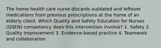 The home health care nurse discards outdated and leftover medications from previous prescriptions at the home of an elderly client. Which Quality and Safety Education for Nurses (QSEN) competency does this intervention involve? 1. Safety 2. Quality Improvement 3. Evidence-based practice 4. Teamwork and collaboration