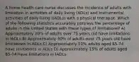 A home health care nurse discusses the incidence of adults with limitation in activities of daily living (ADLs) and instrumental activities of daily living (IADLs) with a physical therapist. Which of the following statistics accurately portrays the percentage of adults in the United States with these types of limitations? A) Approximately 20% of adults over 75 years old have limitations in IADLs B) Approximately 30% of adults over 75 years old have limitations in ADLs C) Approximately 10% adults aged 65-74 have limitations in ADLs D) Approximately 15% of adults aged 65-74 have limitations in IADLs