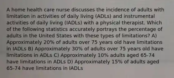 A home health care nurse discusses the incidence of adults with limitation in activities of daily living (ADLs) and instrumental activities of daily living (IADLs) with a physical therapist. Which of the following statistics accurately portrays the percentage of adults in the United States with these types of limitations? A) Approximately 20% of adults over 75 years old have limitations in IADLs B) Approximately 30% of adults over 75 years old have limitations in ADLs C) Approximately 10% adults aged 65-74 have limitations in ADLs D) Approximately 15% of adults aged 65-74 have limitations in IADLs