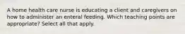 A home health care nurse is educating a client and caregivers on how to administer an enteral feeding. Which teaching points are appropriate? Select all that apply.