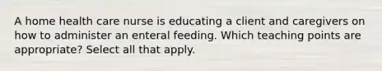 A home health care nurse is educating a client and caregivers on how to administer an enteral feeding. Which teaching points are appropriate? Select all that apply.