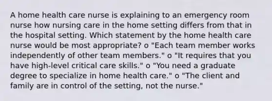 A home health care nurse is explaining to an emergency room nurse how nursing care in the home setting differs from that in the hospital setting. Which statement by the home health care nurse would be most appropriate? o "Each team member works independently of other team members." o "It requires that you have high-level critical care skills." o "You need a graduate degree to specialize in home health care." o "The client and family are in control of the setting, not the nurse."