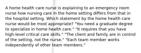 A home health care nurse is explaining to an emergency room nurse how nursing care in the home setting differs from that in the hospital setting. Which statement by the home health care nurse would be most appropriate? "You need a graduate degree to specialize in home health care." "It requires that you have high-level critical care skills." "The client and family are in control of the setting, not the nurse." "Each team member works independently of other team members."