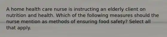 A home health care nurse is instructing an elderly client on nutrition and health. Which of the following measures should the nurse mention as methods of ensuring food safety? Select all that apply.