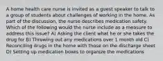 A home health care nurse is invited as a guest speaker to talk to a group of students about challenges of working in the home. As part of the discussion, the nurse describes medication safety. Which of the following would the nurse include as a measure to address this issue? A) Asking the client what he or she takes the drug for B) Throwing out any medications over 1 month old C) Reconciling drugs in the home with those on the discharge sheet D) Setting up medication boxes to organize the medications