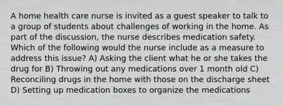 A home health care nurse is invited as a guest speaker to talk to a group of students about challenges of working in the home. As part of the discussion, the nurse describes medication safety. Which of the following would the nurse include as a measure to address this issue? A) Asking the client what he or she takes the drug for B) Throwing out any medications over 1 month old C) Reconciling drugs in the home with those on the discharge sheet D) Setting up medication boxes to organize the medications