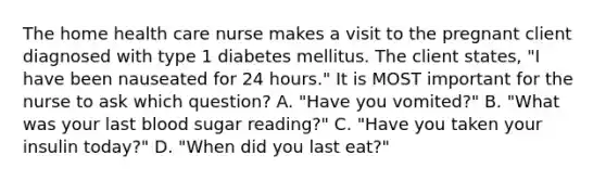 The home health care nurse makes a visit to the pregnant client diagnosed with type 1 diabetes mellitus. The client states, "I have been nauseated for 24 hours." It is MOST important for the nurse to ask which question? A. "Have you vomited?" B. "What was your last blood sugar reading?" C. "Have you taken your insulin today?" D. "When did you last eat?"