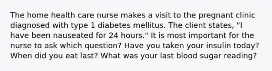 The home health care nurse makes a visit to the pregnant clinic diagnosed with type 1 diabetes mellitus. The client states, "I have been nauseated for 24 hours." It is most important for the nurse to ask which question? Have you taken your insulin today? When did you eat last? What was your last blood sugar reading?