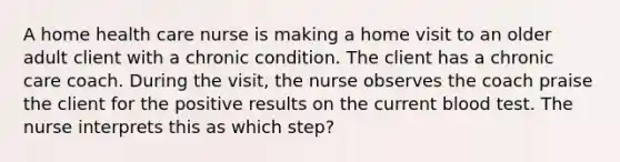 A home health care nurse is making a home visit to an older adult client with a chronic condition. The client has a chronic care coach. During the visit, the nurse observes the coach praise the client for the positive results on the current blood test. The nurse interprets this as which step?