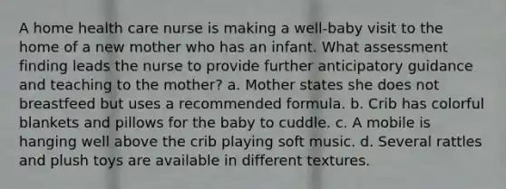 A home health care nurse is making a well-baby visit to the home of a new mother who has an infant. What assessment finding leads the nurse to provide further anticipatory guidance and teaching to the mother? a. Mother states she does not breastfeed but uses a recommended formula. b. Crib has colorful blankets and pillows for the baby to cuddle. c. A mobile is hanging well above the crib playing soft music. d. Several rattles and plush toys are available in different textures.