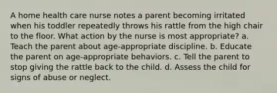 A home health care nurse notes a parent becoming irritated when his toddler repeatedly throws his rattle from the high chair to the floor. What action by the nurse is most appropriate? a. Teach the parent about age-appropriate discipline. b. Educate the parent on age-appropriate behaviors. c. Tell the parent to stop giving the rattle back to the child. d. Assess the child for signs of abuse or neglect.