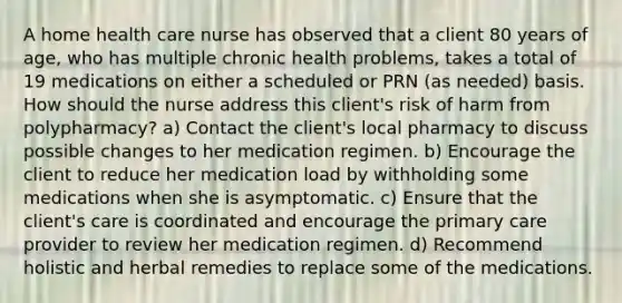 A home health care nurse has observed that a client 80 years of age, who has multiple chronic health problems, takes a total of 19 medications on either a scheduled or PRN (as needed) basis. How should the nurse address this client's risk of harm from polypharmacy? a) Contact the client's local pharmacy to discuss possible changes to her medication regimen. b) Encourage the client to reduce her medication load by withholding some medications when she is asymptomatic. c) Ensure that the client's care is coordinated and encourage the primary care provider to review her medication regimen. d) Recommend holistic and herbal remedies to replace some of the medications.