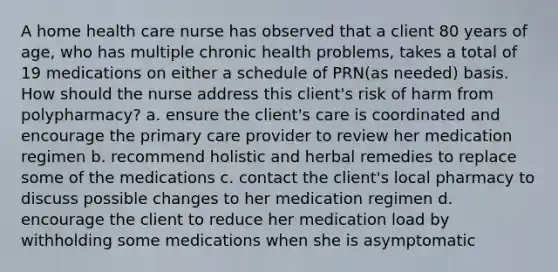 A home health care nurse has observed that a client 80 years of age, who has multiple chronic health problems, takes a total of 19 medications on either a schedule of PRN(as needed) basis. How should the nurse address this client's risk of harm from polypharmacy? a. ensure the client's care is coordinated and encourage the primary care provider to review her medication regimen b. recommend holistic and herbal remedies to replace some of the medications c. contact the client's local pharmacy to discuss possible changes to her medication regimen d. encourage the client to reduce her medication load by withholding some medications when she is asymptomatic