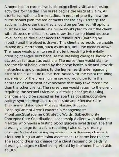 A home health care nurse is planning client visits and nursing activities for the day. The nurse begins the visits at 9 a.m. All clients live within a 5-mile radius. In order of priority, how the nurse should plan the assignments for the day? Arrange the actions in the order that they should be performed. All options must be used. Rationale:The nurse would plan to visit the client with diabetes mellitus first and draw the fasting blood glucose level because this client needs to remain NPO (nothing by mouth) until the blood is drawn. This client also would be unable to take any medication, such as insulin, until the blood is drawn. The nurse would plan to see the client requiring twice-daily dressing changes next because the dressing changes should be spaced as far apart as possible. The nurse then would plan to see the client being visited by the home health aide and provide instructions and directions to the home health aide regarding care of the client. The nurse then would visit the client requiring supervision of the dressing change and would perform the admission assessment next because that may take more time than the other clients. The nurse then would return to the client requiring the second twice-daily dressing change; dressing changes should be spaced as far apart as possible.Cognitive Ability: SynthesizingClient Needs: Safe and Effective Care EnvironmentIntegrated Process: Nursing Process: PlanningContent Area: Leadership/Management: PrioritizingStrategy(ies): Strategic Words, SubjectPriority Concepts: Care Coordination, Leadership A client with diabetes mellitus who needs a fasting blood glucose level drawn The first dressing change for a client requiring twice-daily dressing changes A client requiring supervision of a dressing change A client requiring an admission assessment to home health care The second dressing change for a client requiring twice-daily dressing changes A client being visited by the home health aide at 1030