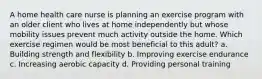 A home health care nurse is planning an exercise program with an older client who lives at home independently but whose mobility issues prevent much activity outside the home. Which exercise regimen would be most beneficial to this adult? a. Building strength and flexibility b. Improving exercise endurance c. Increasing aerobic capacity d. Providing personal training