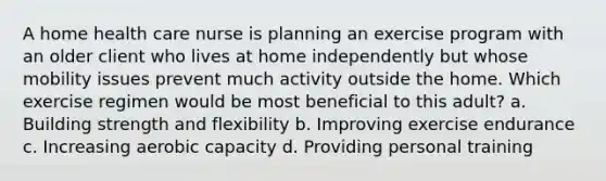 A home health care nurse is planning an exercise program with an older client who lives at home independently but whose mobility issues prevent much activity outside the home. Which exercise regimen would be most beneficial to this adult? a. Building strength and flexibility b. Improving exercise endurance c. Increasing aerobic capacity d. Providing personal training