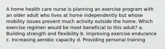 A home health care nurse is planning an exercise program with an older adult who lives at home independently but whose mobility issues prevent much activity outside the home. Which exercise regimen would be most beneficial to this adult? a. Building strength and flexibility b. Improving exercise endurance c. Increasing aerobic capacity d. Providing personal training