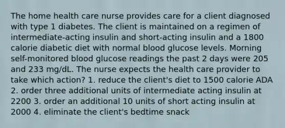 The home health care nurse provides care for a client diagnosed with type 1 diabetes. The client is maintained on a regimen of intermediate-acting insulin and short-acting insulin and a 1800 calorie diabetic diet with normal blood glucose levels. Morning self-monitored blood glucose readings the past 2 days were 205 and 233 mg/dL. The nurse expects the health care provider to take which action? 1. reduce the client's diet to 1500 calorie ADA 2. order three additional units of intermediate acting insulin at 2200 3. order an additional 10 units of short acting insulin at 2000 4. eliminate the client's bedtime snack