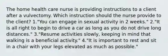 The home health care nurse is providing instructions to a client after a vulvectomy. Which instruction should the nurse provide to the client? 1."You can engage in sexual activity in 2 weeks." 2."It is all right to begin to drive a car as long as you do not drive long distances." 3."Resume activities slowly, keeping in mind that walking is a beneficial activity." 4."It is important to rest and sit in a chair with your legs elevated as much as possible."