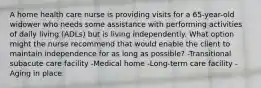 A home health care nurse is providing visits for a 65-year-old widower who needs some assistance with performing activities of daily living (ADLs) but is living independently. What option might the nurse recommend that would enable the client to maintain independence for as long as possible? -Transitional subacute care facility -Medical home -Long-term care facility -Aging in place