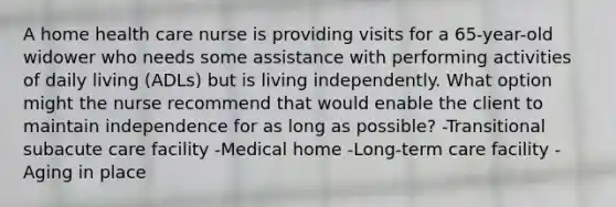 A home health care nurse is providing visits for a 65-year-old widower who needs some assistance with performing activities of daily living (ADLs) but is living independently. What option might the nurse recommend that would enable the client to maintain independence for as long as possible? -Transitional subacute care facility -Medical home -Long-term care facility -Aging in place