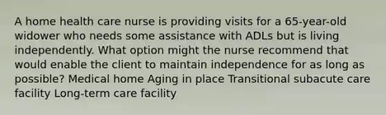 A home health care nurse is providing visits for a 65-year-old widower who needs some assistance with ADLs but is living independently. What option might the nurse recommend that would enable the client to maintain independence for as long as possible? Medical home Aging in place Transitional subacute care facility Long-term care facility