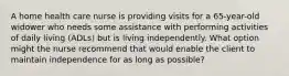 A home health care nurse is providing visits for a 65-year-old widower who needs some assistance with performing activities of daily living (ADLs) but is living independently. What option might the nurse recommend that would enable the client to maintain independence for as long as possible?