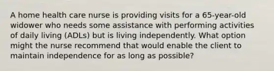 A home health care nurse is providing visits for a 65-year-old widower who needs some assistance with performing activities of daily living (ADLs) but is living independently. What option might the nurse recommend that would enable the client to maintain independence for as long as possible?