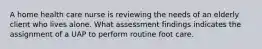 A home health care nurse is reviewing the needs of an elderly client who lives alone. What assessment findings indicates the assignment of a UAP to perform routine foot care.