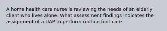 A home health care nurse is reviewing the needs of an elderly client who lives alone. What assessment findings indicates the assignment of a UAP to perform routine foot care.