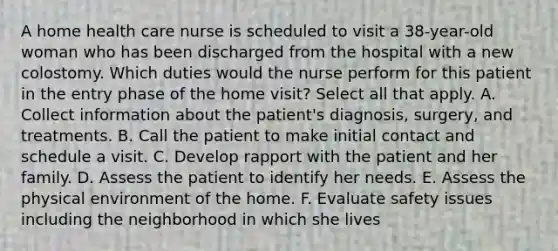 A home health care nurse is scheduled to visit a 38-year-old woman who has been discharged from the hospital with a new colostomy. Which duties would the nurse perform for this patient in the entry phase of the home visit? Select all that apply. A. Collect information about the patient's diagnosis, surgery, and treatments. B. Call the patient to make initial contact and schedule a visit. C. Develop rapport with the patient and her family. D. Assess the patient to identify her needs. E. Assess the physical environment of the home. F. Evaluate safety issues including the neighborhood in which she lives