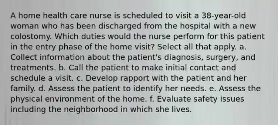 A home health care nurse is scheduled to visit a 38-year-old woman who has been discharged from the hospital with a new colostomy. Which duties would the nurse perform for this patient in the entry phase of the home visit? Select all that apply. a. Collect information about the patient's diagnosis, surgery, and treatments. b. Call the patient to make initial contact and schedule a visit. c. Develop rapport with the patient and her family. d. Assess the patient to identify her needs. e. Assess the physical environment of the home. f. Evaluate safety issues including the neighborhood in which she lives.