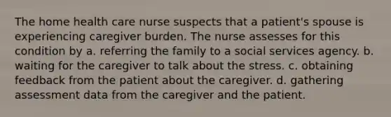 The home health care nurse suspects that a patient's spouse is experiencing caregiver burden. The nurse assesses for this condition by a. referring the family to a social services agency. b. waiting for the caregiver to talk about the stress. c. obtaining feedback from the patient about the caregiver. d. gathering assessment data from the caregiver and the patient.