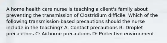 A home health care nurse is teaching a client's family about preventing the transmission of Clostridium difficile. Which of the following transmission-based precautions should the nurse include in the teaching? A: Contact precautions B: Droplet precautions C: Airborne precautions D: Protective environment