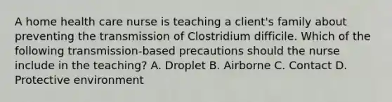 A home health care nurse is teaching a client's family about preventing the transmission of Clostridium difficile. Which of the following transmission-based precautions should the nurse include in the teaching? A. Droplet B. Airborne C. Contact D. Protective environment