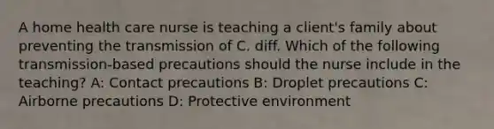 A home health care nurse is teaching a client's family about preventing the transmission of C. diff. Which of the following transmission-based precautions should the nurse include in the teaching? A: Contact precautions B: Droplet precautions C: Airborne precautions D: Protective environment