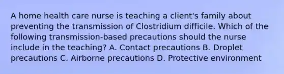 A home health care nurse is teaching a client's family about preventing the transmission of Clostridium difficile. Which of the following transmission-based precautions should the nurse include in the teaching? A. Contact precautions B. Droplet precautions C. Airborne precautions D. Protective environment