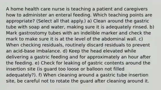 A home health care nurse is teaching a patient and caregivers how to administer an enteral feeding. Which teaching points are appropriate? (Select all that apply.) a) Clean around the gastric tube with soap and water, making sure it is adequately rinsed. b) Mark gastrostomy tubes with an indelible marker and check the mark to make sure it is at the level of the abdominal wall. c) When checking residuals, routinely discard residuals to prevent an acid-base imbalance. d) Keep the head elevated while delivering a gastric feeding and for approximately an hour after the feeding. e) Check for leaking of gastric contents around the insertion site (is guard too loose or balloon not filled adequately?). f) When cleaning around a gastric tube insertion site, be careful not to rotate the guard after cleaning around it.