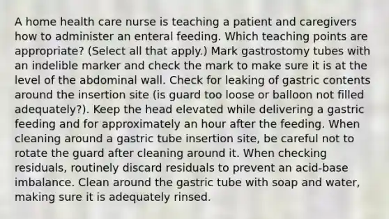 A home health care nurse is teaching a patient and caregivers how to administer an enteral feeding. Which teaching points are appropriate? (Select all that apply.) Mark gastrostomy tubes with an indelible marker and check the mark to make sure it is at the level of the abdominal wall. Check for leaking of gastric contents around the insertion site (is guard too loose or balloon not filled adequately?). Keep the head elevated while delivering a gastric feeding and for approximately an hour after the feeding. When cleaning around a gastric tube insertion site, be careful not to rotate the guard after cleaning around it. When checking residuals, routinely discard residuals to prevent an acid-base imbalance. Clean around the gastric tube with soap and water, making sure it is adequately rinsed.