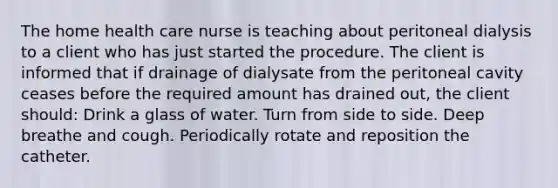 The home health care nurse is teaching about peritoneal dialysis to a client who has just started the procedure. The client is informed that if drainage of dialysate from the peritoneal cavity ceases before the required amount has drained out, the client should: Drink a glass of water. Turn from side to side. Deep breathe and cough. Periodically rotate and reposition the catheter.