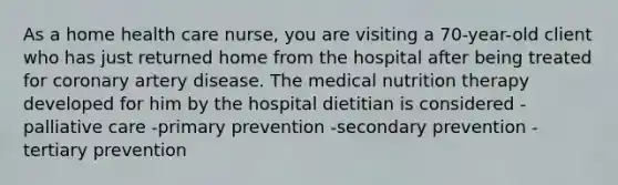 As a home health care nurse, you are visiting a 70-year-old client who has just returned home from the hospital after being treated for coronary artery disease. The medical nutrition therapy developed for him by the hospital dietitian is considered -palliative care -primary prevention -secondary prevention -tertiary prevention