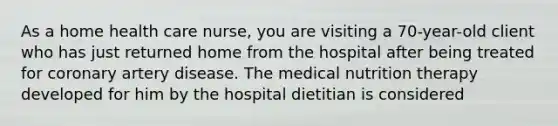 As a home health care nurse, you are visiting a 70-year-old client who has just returned home from the hospital after being treated for coronary artery disease. The medical nutrition therapy developed for him by the hospital dietitian is considered