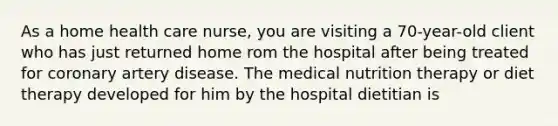 As a home health care nurse, you are visiting a 70-year-old client who has just returned home rom the hospital after being treated for coronary artery disease. The medical nutrition therapy or diet therapy developed for him by the hospital dietitian is