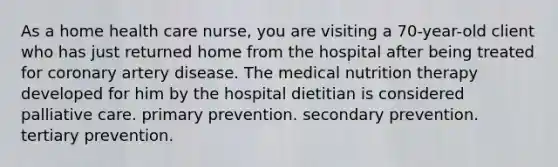 As a home health care nurse, you are visiting a 70-year-old client who has just returned home from the hospital after being treated for coronary artery disease. The medical nutrition therapy developed for him by the hospital dietitian is considered palliative care. primary prevention. secondary prevention. tertiary prevention.