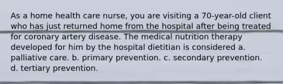 As a home health care nurse, you are visiting a 70-year-old client who has just returned home from the hospital after being treated for coronary artery disease. The medical nutrition therapy developed for him by the hospital dietitian is considered a. palliative care. b. primary prevention. c. secondary prevention. d. tertiary prevention.