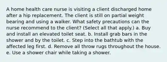 A home health care nurse is visiting a client discharged home after a hip replacement. The client is still on partial weight bearing and using a walker. What safety precautions can the nurse recommend to the client? (Select all that apply.) a. Buy and install an elevated toilet seat. b. Install grab bars in the shower and by the toilet. c. Step into the bathtub with the affected leg first. d. Remove all throw rugs throughout the house. e. Use a shower chair while taking a shower.