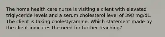 The home health care nurse is visiting a client with elevated triglyceride levels and a serum cholesterol level of 398 mg/dL. The client is taking cholestyramine. Which statement made by the client indicates the need for further teaching?