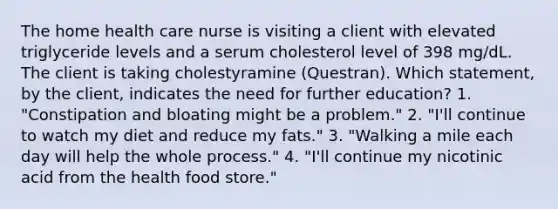 The home health care nurse is visiting a client with elevated triglyceride levels and a serum cholesterol level of 398 mg/dL. The client is taking cholestyramine (Questran). Which statement, by the client, indicates the need for further education? 1. "Constipation and bloating might be a problem." 2. "I'll continue to watch my diet and reduce my fats." 3. "Walking a mile each day will help the whole process." 4. "I'll continue my nicotinic acid from the health food store."