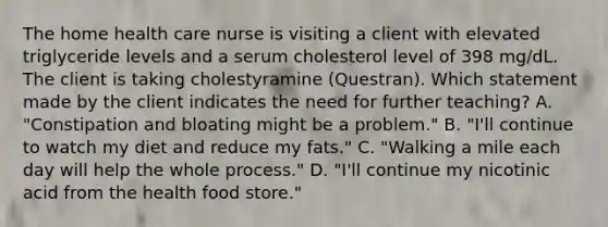 The home health care nurse is visiting a client with elevated triglyceride levels and a serum cholesterol level of 398 mg/dL. The client is taking cholestyramine (Questran). Which statement made by the client indicates the need for further teaching? A. "Constipation and bloating might be a problem." B. "I'll continue to watch my diet and reduce my fats." C. "Walking a mile each day will help the whole process." D. "I'll continue my nicotinic acid from the health food store."