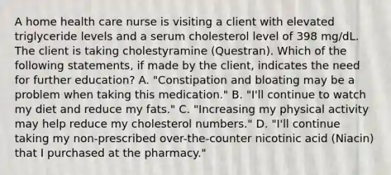 A home health care nurse is visiting a client with elevated triglyceride levels and a serum cholesterol level of 398 mg/dL. The client is taking cholestyramine (Questran). Which of the following statements, if made by the client, indicates the need for further education? A. "Constipation and bloating may be a problem when taking this medication." B. "I'll continue to watch my diet and reduce my fats." C. "Increasing my physical activity may help reduce my cholesterol numbers." D. "I'll continue taking my non-prescribed over-the-counter nicotinic acid (Niacin) that I purchased at the pharmacy."